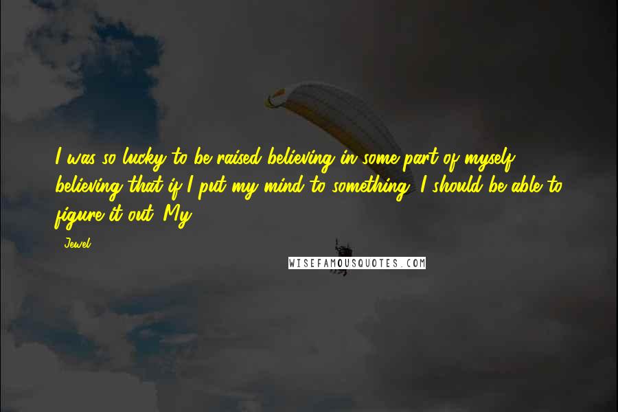 Jewel Quotes: I was so lucky to be raised believing in some part of myself - believing that if I put my mind to something, I should be able to figure it out. My