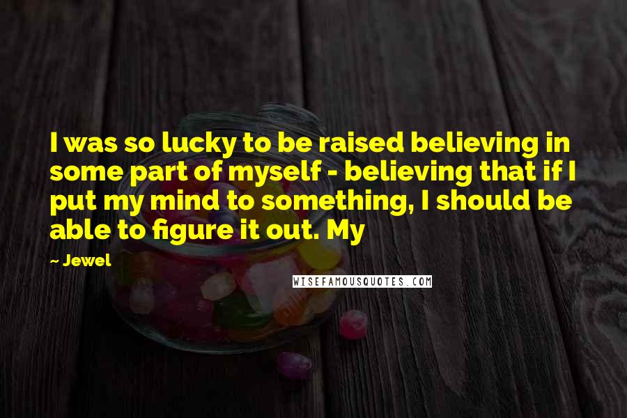Jewel Quotes: I was so lucky to be raised believing in some part of myself - believing that if I put my mind to something, I should be able to figure it out. My