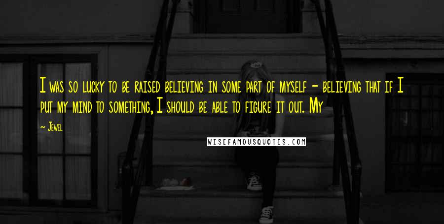 Jewel Quotes: I was so lucky to be raised believing in some part of myself - believing that if I put my mind to something, I should be able to figure it out. My