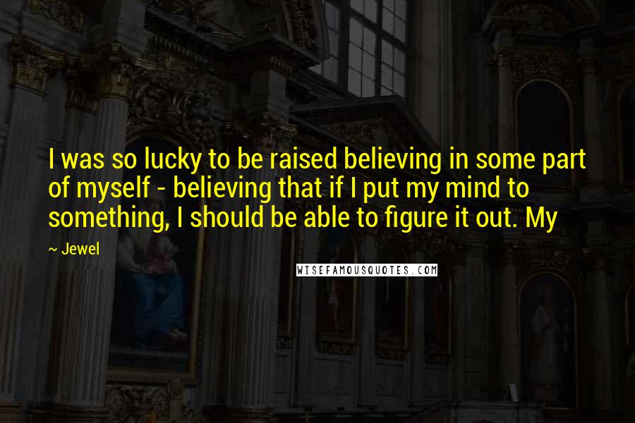 Jewel Quotes: I was so lucky to be raised believing in some part of myself - believing that if I put my mind to something, I should be able to figure it out. My