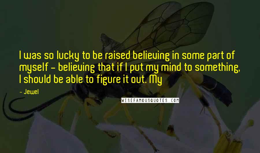 Jewel Quotes: I was so lucky to be raised believing in some part of myself - believing that if I put my mind to something, I should be able to figure it out. My