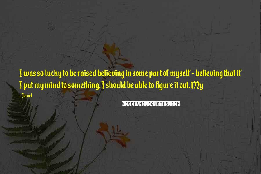 Jewel Quotes: I was so lucky to be raised believing in some part of myself - believing that if I put my mind to something, I should be able to figure it out. My