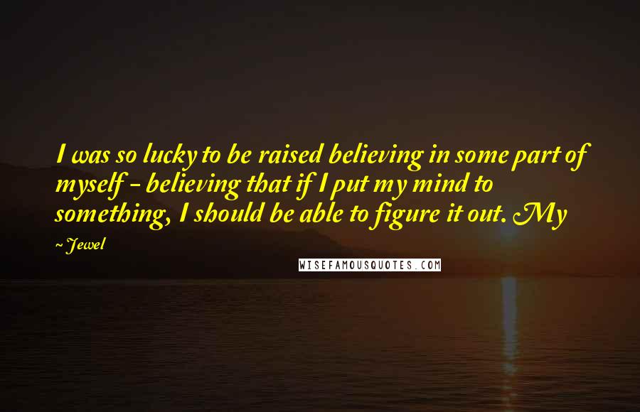 Jewel Quotes: I was so lucky to be raised believing in some part of myself - believing that if I put my mind to something, I should be able to figure it out. My
