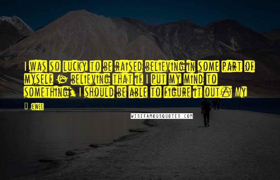 Jewel Quotes: I was so lucky to be raised believing in some part of myself - believing that if I put my mind to something, I should be able to figure it out. My