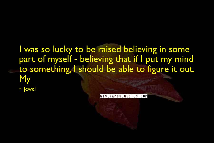 Jewel Quotes: I was so lucky to be raised believing in some part of myself - believing that if I put my mind to something, I should be able to figure it out. My