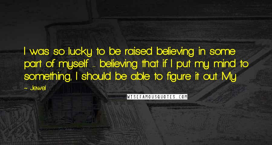 Jewel Quotes: I was so lucky to be raised believing in some part of myself - believing that if I put my mind to something, I should be able to figure it out. My