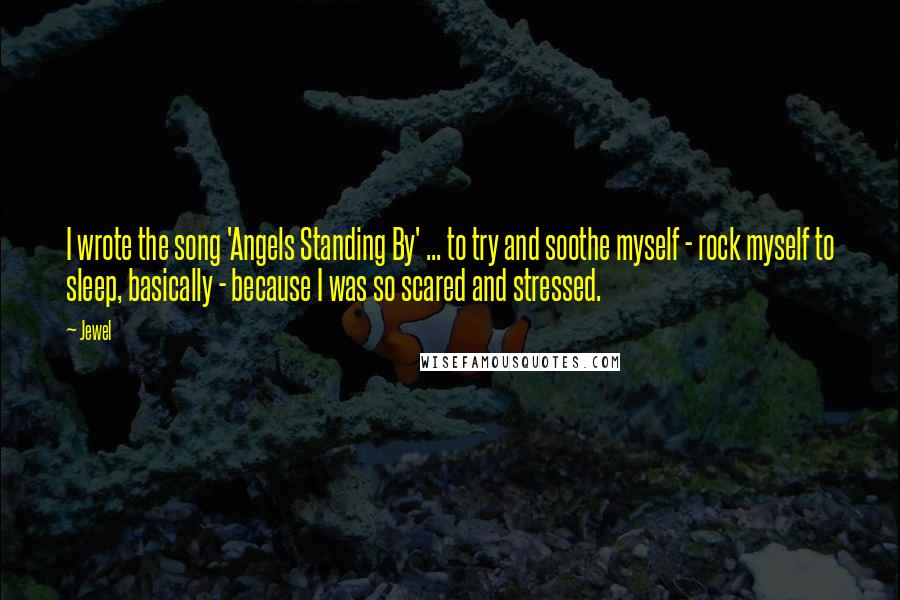 Jewel Quotes: I wrote the song 'Angels Standing By' ... to try and soothe myself - rock myself to sleep, basically - because I was so scared and stressed.