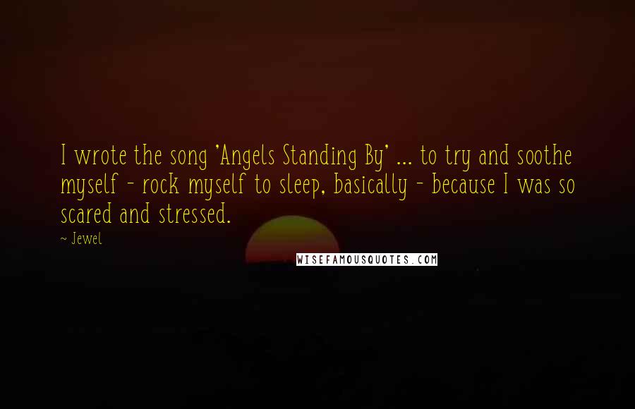 Jewel Quotes: I wrote the song 'Angels Standing By' ... to try and soothe myself - rock myself to sleep, basically - because I was so scared and stressed.