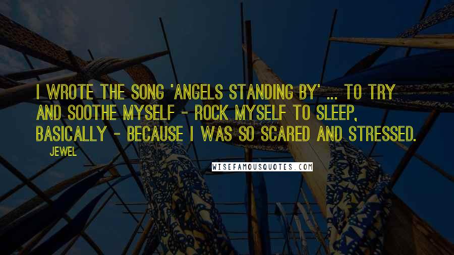 Jewel Quotes: I wrote the song 'Angels Standing By' ... to try and soothe myself - rock myself to sleep, basically - because I was so scared and stressed.