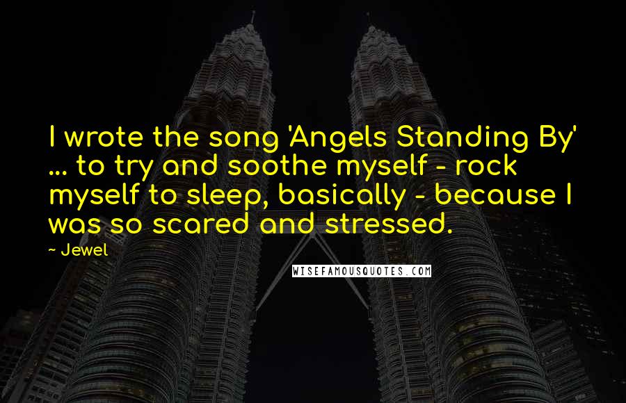 Jewel Quotes: I wrote the song 'Angels Standing By' ... to try and soothe myself - rock myself to sleep, basically - because I was so scared and stressed.