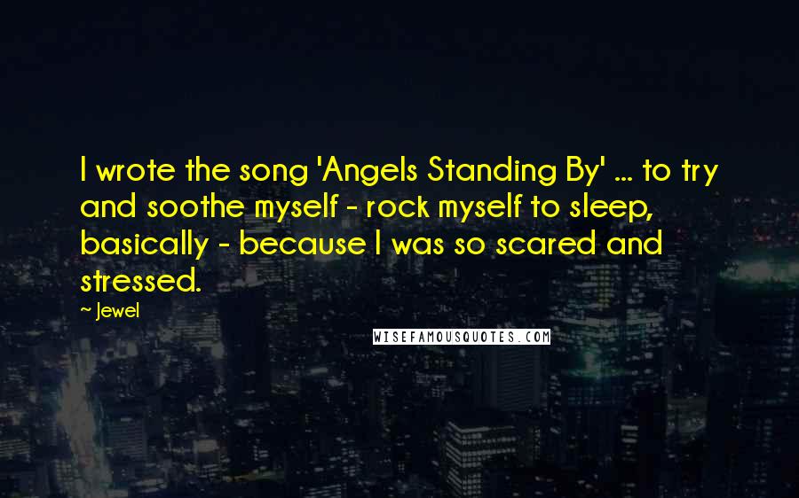 Jewel Quotes: I wrote the song 'Angels Standing By' ... to try and soothe myself - rock myself to sleep, basically - because I was so scared and stressed.