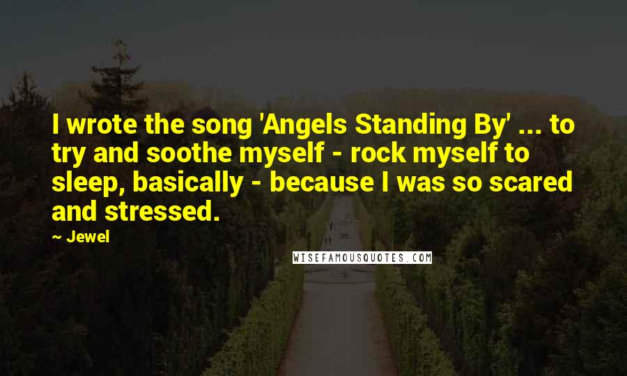 Jewel Quotes: I wrote the song 'Angels Standing By' ... to try and soothe myself - rock myself to sleep, basically - because I was so scared and stressed.