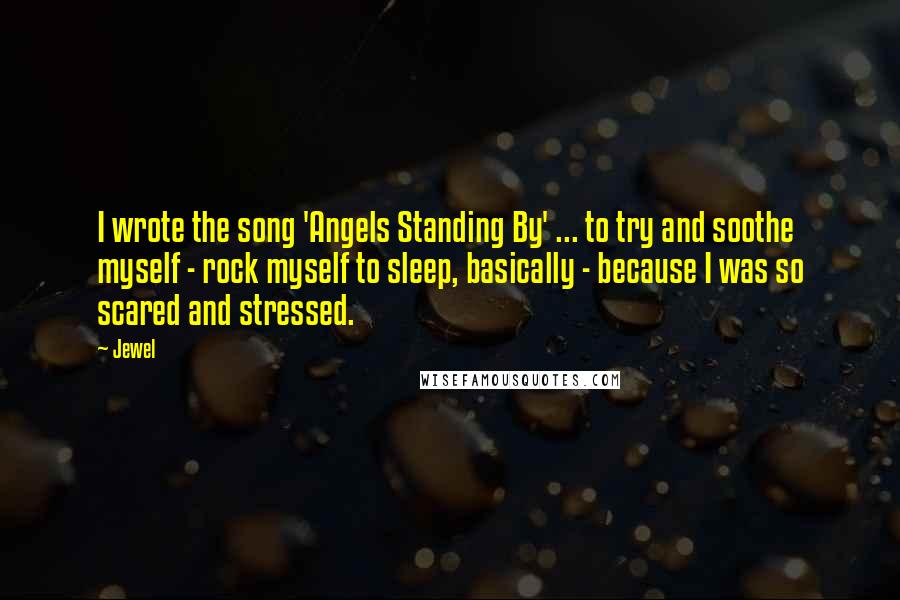 Jewel Quotes: I wrote the song 'Angels Standing By' ... to try and soothe myself - rock myself to sleep, basically - because I was so scared and stressed.