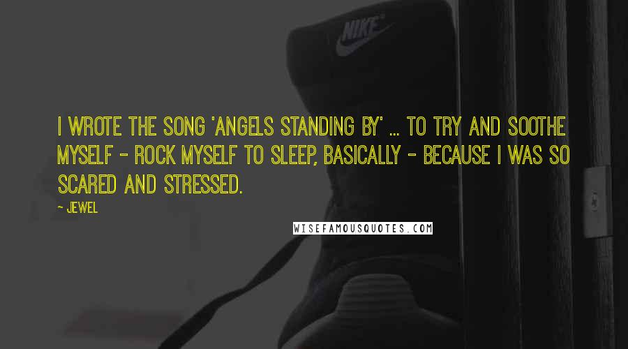Jewel Quotes: I wrote the song 'Angels Standing By' ... to try and soothe myself - rock myself to sleep, basically - because I was so scared and stressed.