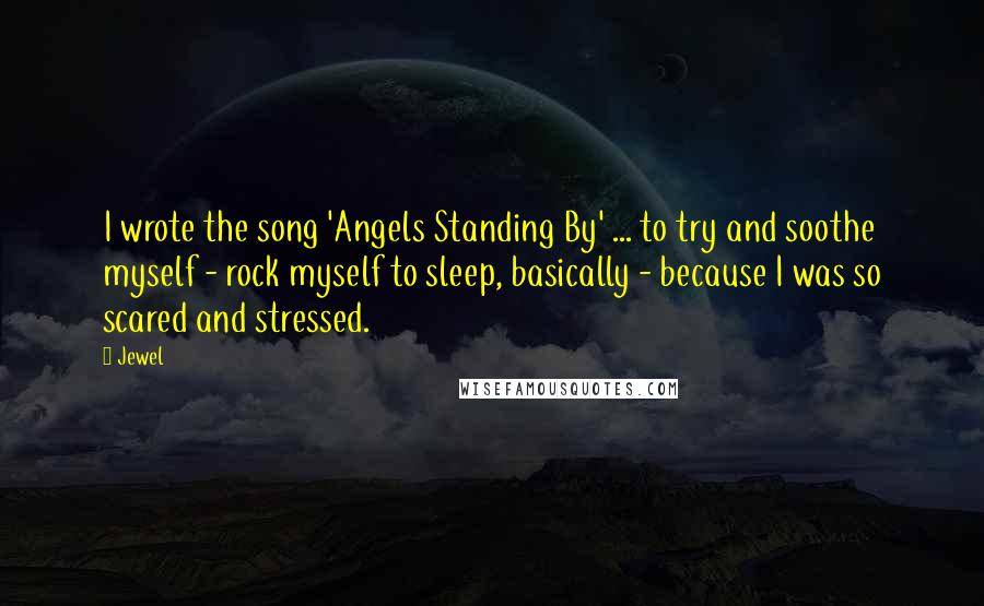 Jewel Quotes: I wrote the song 'Angels Standing By' ... to try and soothe myself - rock myself to sleep, basically - because I was so scared and stressed.