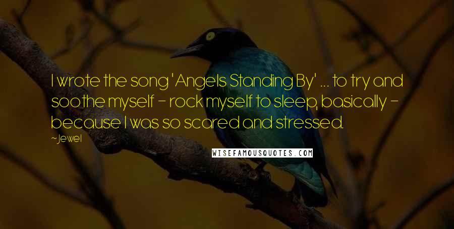 Jewel Quotes: I wrote the song 'Angels Standing By' ... to try and soothe myself - rock myself to sleep, basically - because I was so scared and stressed.