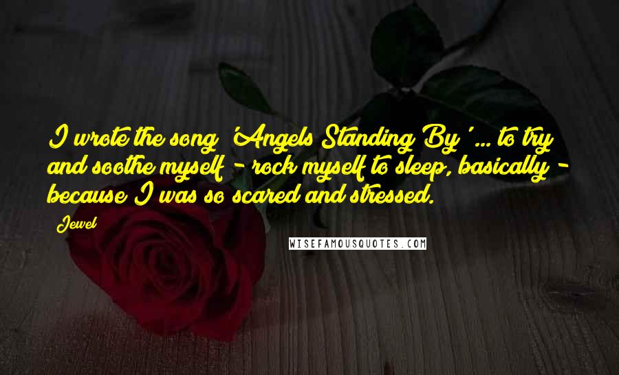 Jewel Quotes: I wrote the song 'Angels Standing By' ... to try and soothe myself - rock myself to sleep, basically - because I was so scared and stressed.