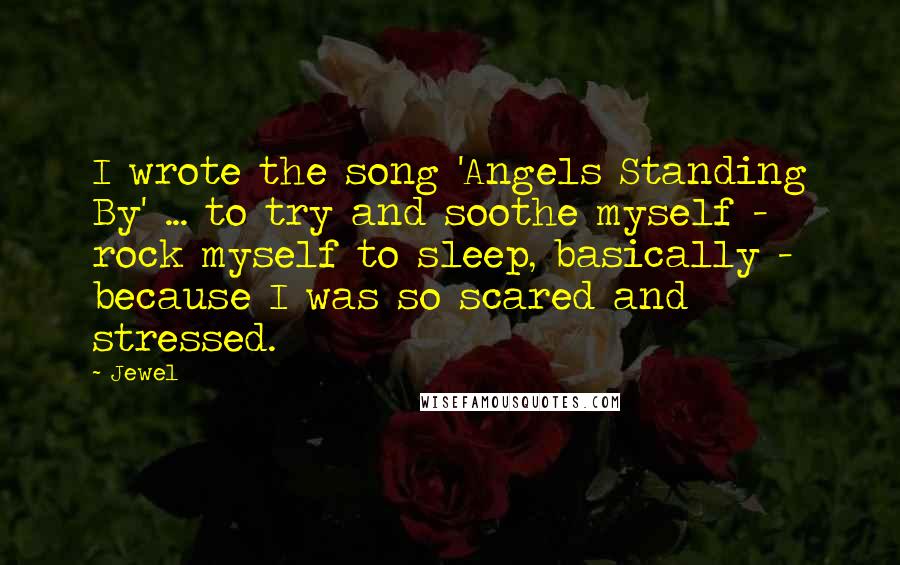 Jewel Quotes: I wrote the song 'Angels Standing By' ... to try and soothe myself - rock myself to sleep, basically - because I was so scared and stressed.