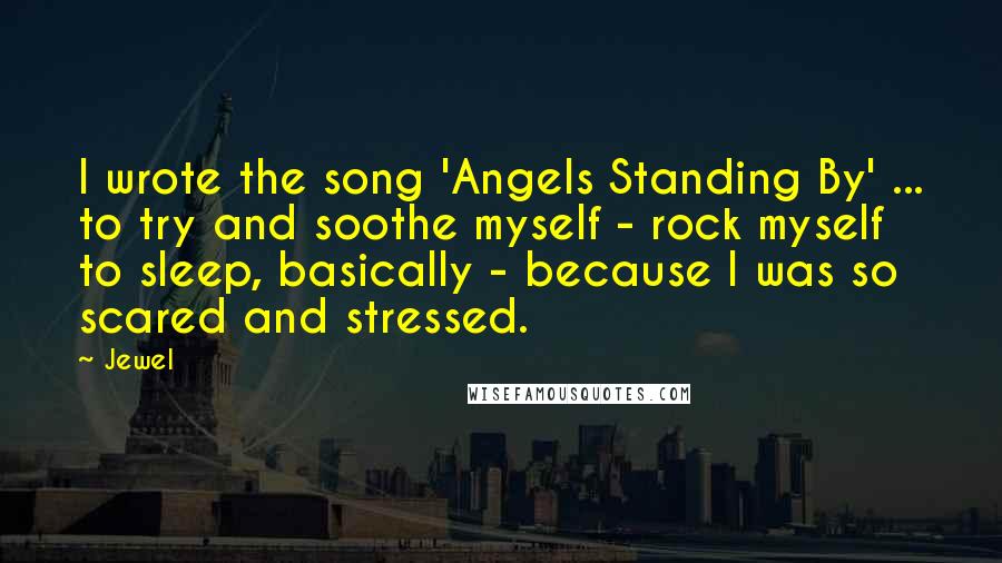 Jewel Quotes: I wrote the song 'Angels Standing By' ... to try and soothe myself - rock myself to sleep, basically - because I was so scared and stressed.