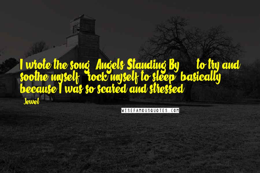 Jewel Quotes: I wrote the song 'Angels Standing By' ... to try and soothe myself - rock myself to sleep, basically - because I was so scared and stressed.
