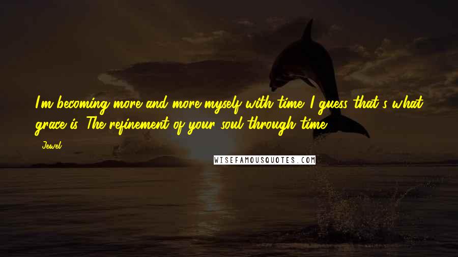 Jewel Quotes: I'm becoming more and more myself with time. I guess that's what grace is. The refinement of your soul through time.