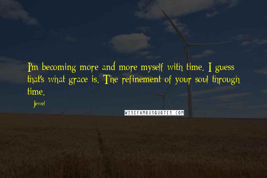 Jewel Quotes: I'm becoming more and more myself with time. I guess that's what grace is. The refinement of your soul through time.