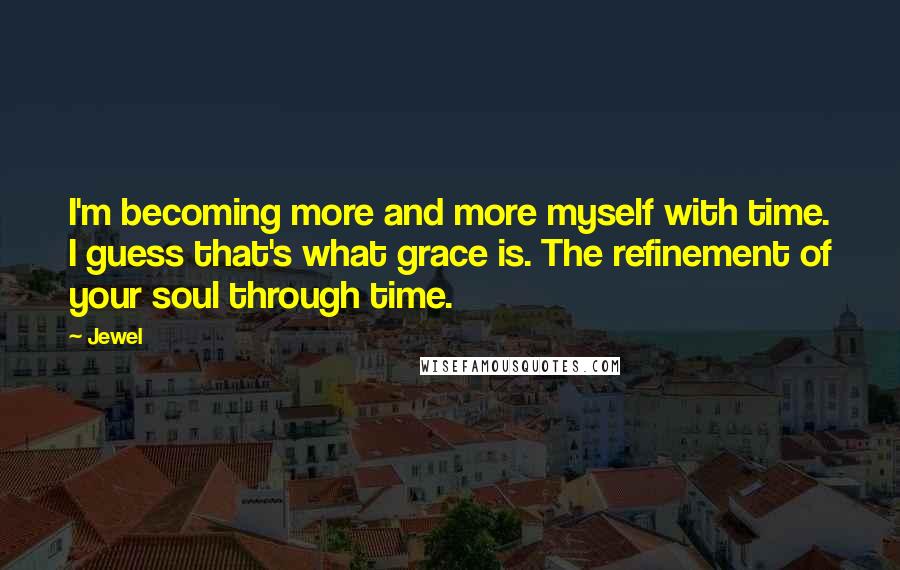 Jewel Quotes: I'm becoming more and more myself with time. I guess that's what grace is. The refinement of your soul through time.