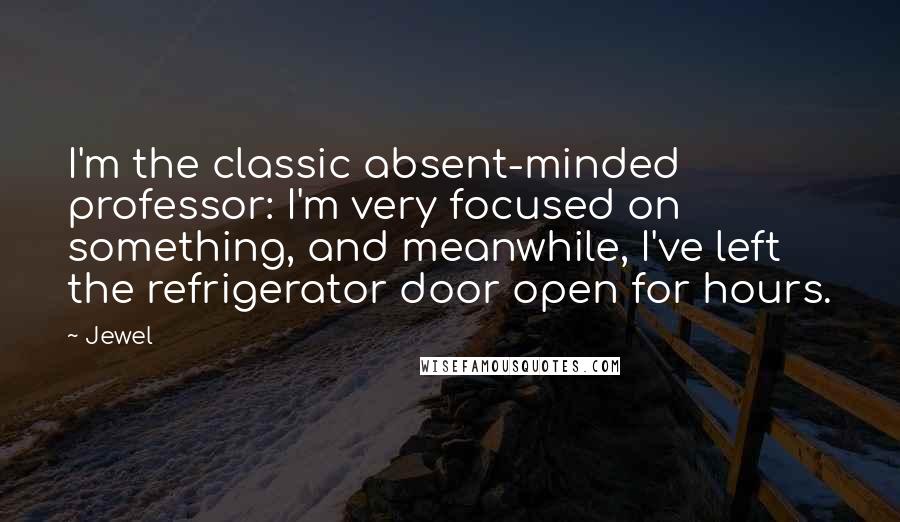 Jewel Quotes: I'm the classic absent-minded professor: I'm very focused on something, and meanwhile, I've left the refrigerator door open for hours.