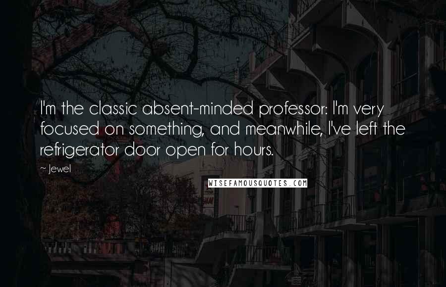 Jewel Quotes: I'm the classic absent-minded professor: I'm very focused on something, and meanwhile, I've left the refrigerator door open for hours.