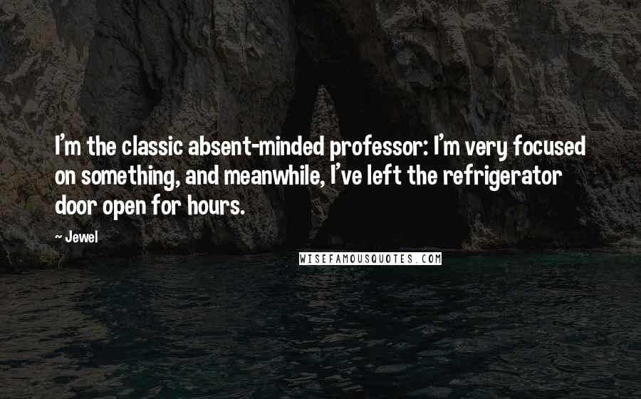 Jewel Quotes: I'm the classic absent-minded professor: I'm very focused on something, and meanwhile, I've left the refrigerator door open for hours.