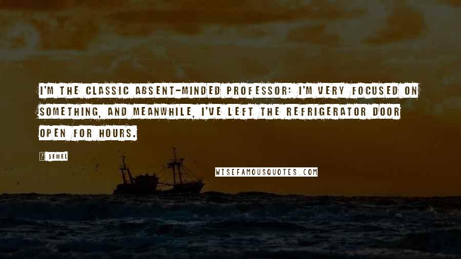 Jewel Quotes: I'm the classic absent-minded professor: I'm very focused on something, and meanwhile, I've left the refrigerator door open for hours.