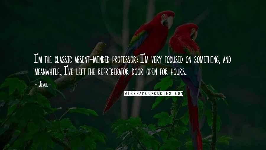 Jewel Quotes: I'm the classic absent-minded professor: I'm very focused on something, and meanwhile, I've left the refrigerator door open for hours.