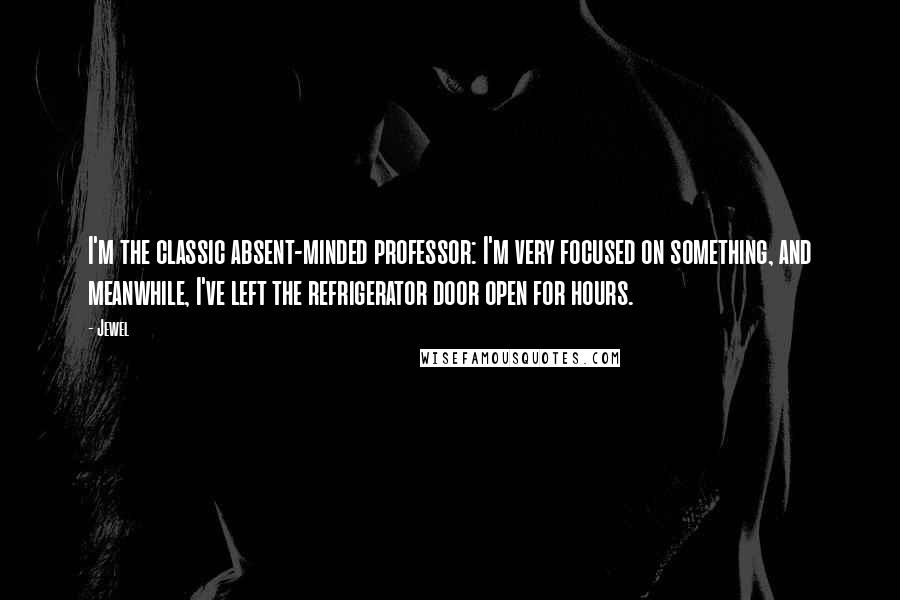 Jewel Quotes: I'm the classic absent-minded professor: I'm very focused on something, and meanwhile, I've left the refrigerator door open for hours.