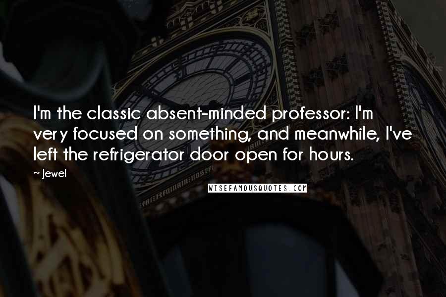 Jewel Quotes: I'm the classic absent-minded professor: I'm very focused on something, and meanwhile, I've left the refrigerator door open for hours.