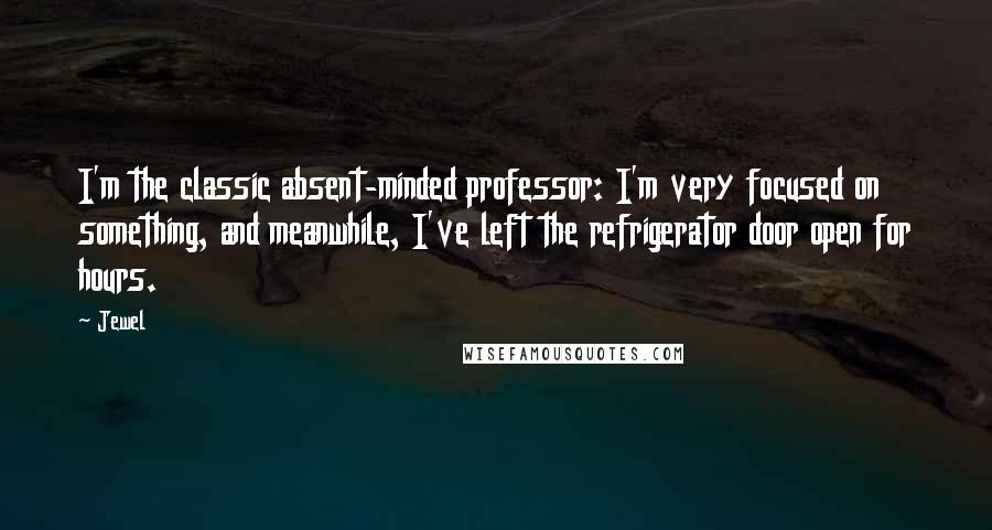 Jewel Quotes: I'm the classic absent-minded professor: I'm very focused on something, and meanwhile, I've left the refrigerator door open for hours.