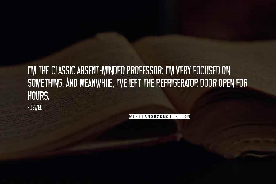 Jewel Quotes: I'm the classic absent-minded professor: I'm very focused on something, and meanwhile, I've left the refrigerator door open for hours.