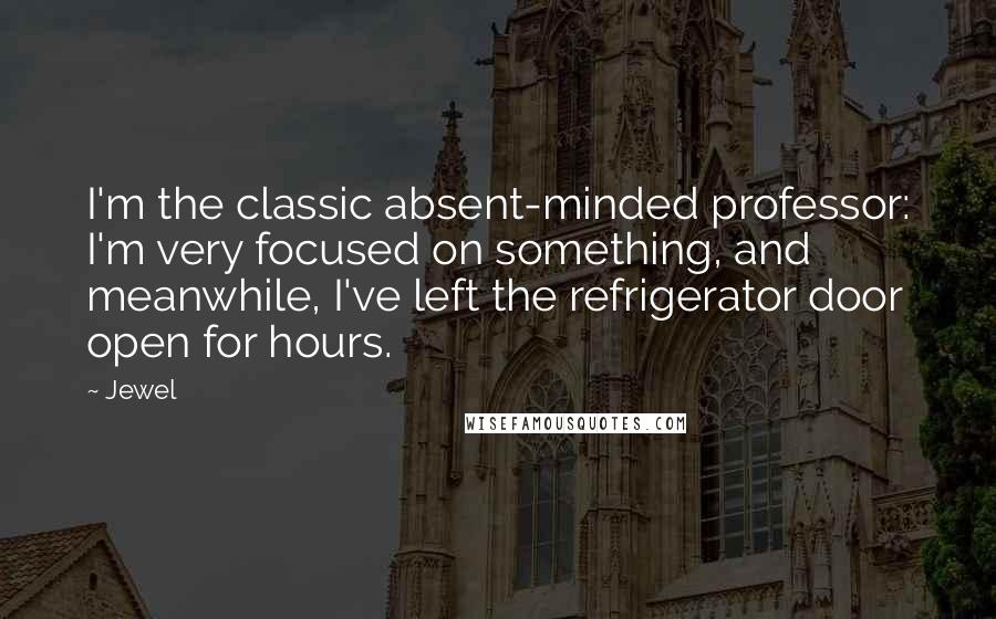 Jewel Quotes: I'm the classic absent-minded professor: I'm very focused on something, and meanwhile, I've left the refrigerator door open for hours.