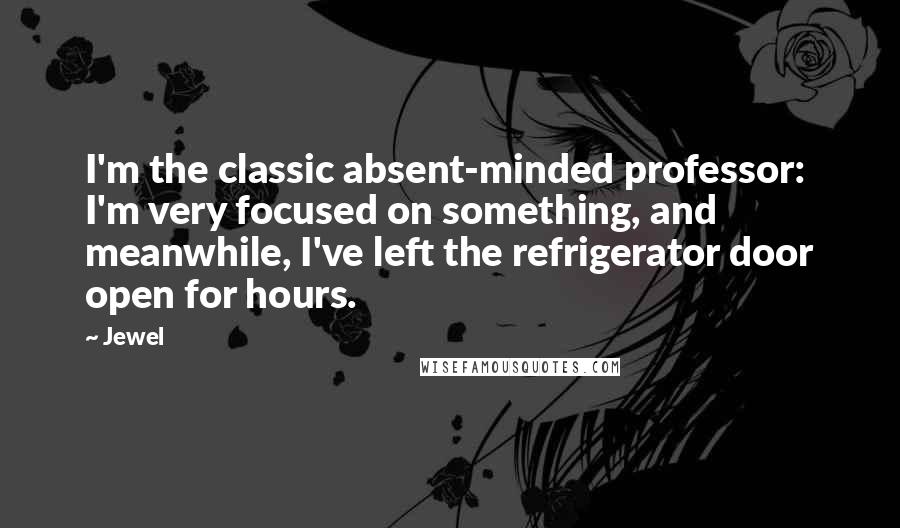 Jewel Quotes: I'm the classic absent-minded professor: I'm very focused on something, and meanwhile, I've left the refrigerator door open for hours.