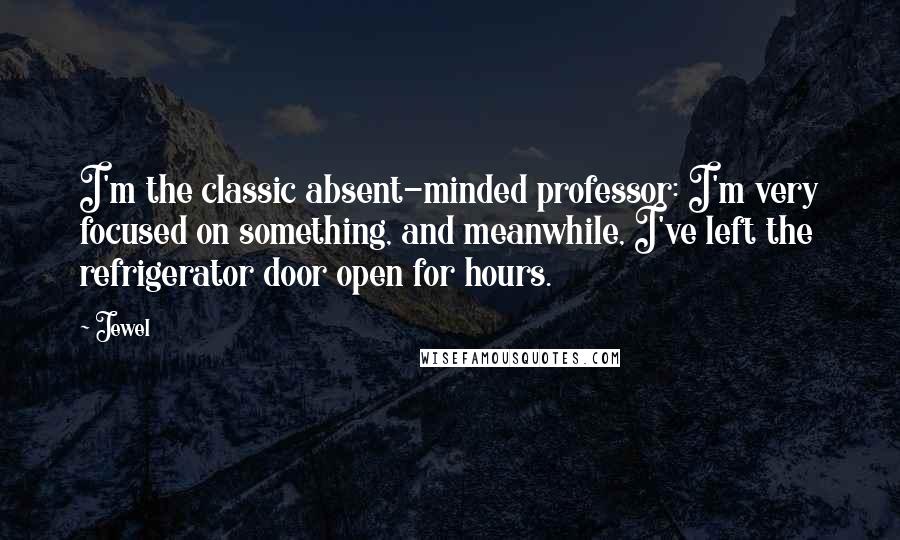 Jewel Quotes: I'm the classic absent-minded professor: I'm very focused on something, and meanwhile, I've left the refrigerator door open for hours.