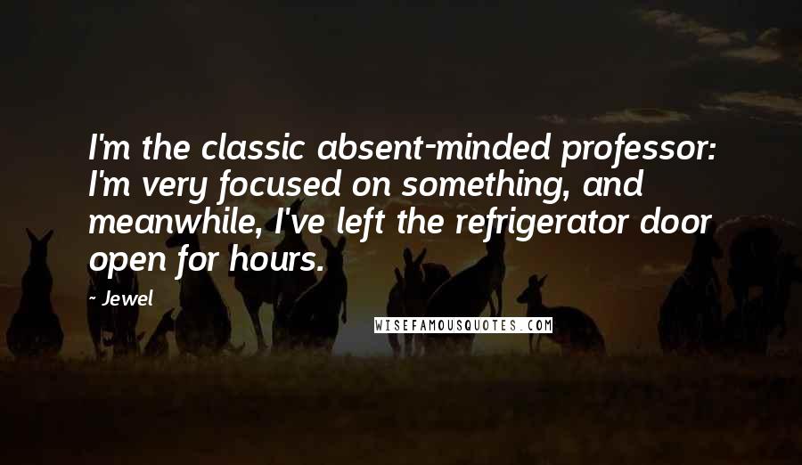 Jewel Quotes: I'm the classic absent-minded professor: I'm very focused on something, and meanwhile, I've left the refrigerator door open for hours.