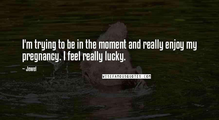 Jewel Quotes: I'm trying to be in the moment and really enjoy my pregnancy. I feel really lucky.