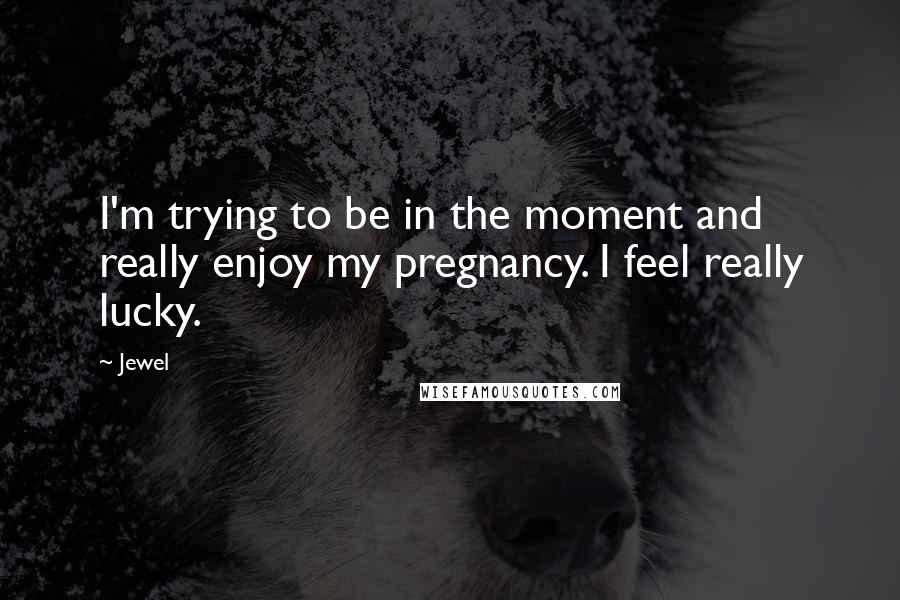 Jewel Quotes: I'm trying to be in the moment and really enjoy my pregnancy. I feel really lucky.