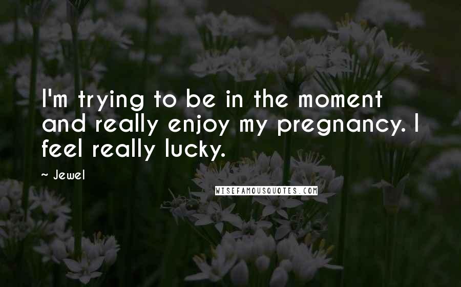 Jewel Quotes: I'm trying to be in the moment and really enjoy my pregnancy. I feel really lucky.