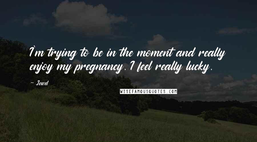 Jewel Quotes: I'm trying to be in the moment and really enjoy my pregnancy. I feel really lucky.