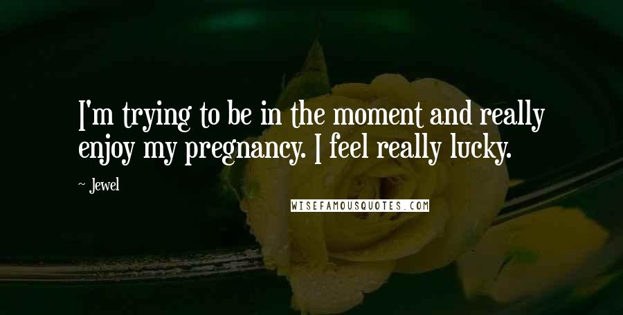 Jewel Quotes: I'm trying to be in the moment and really enjoy my pregnancy. I feel really lucky.