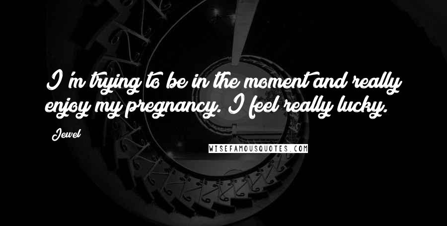 Jewel Quotes: I'm trying to be in the moment and really enjoy my pregnancy. I feel really lucky.