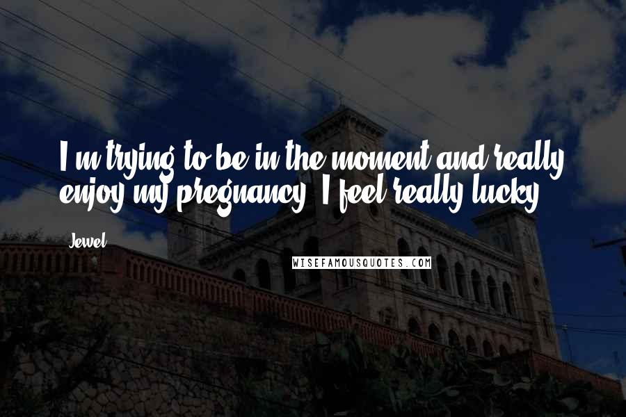 Jewel Quotes: I'm trying to be in the moment and really enjoy my pregnancy. I feel really lucky.