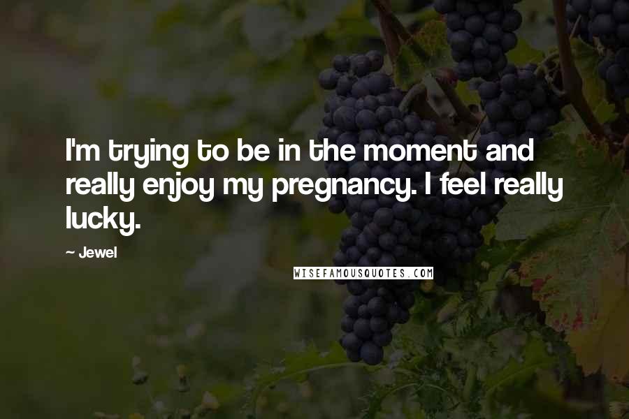 Jewel Quotes: I'm trying to be in the moment and really enjoy my pregnancy. I feel really lucky.