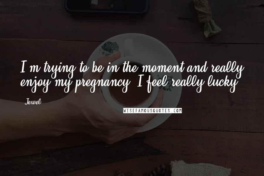 Jewel Quotes: I'm trying to be in the moment and really enjoy my pregnancy. I feel really lucky.