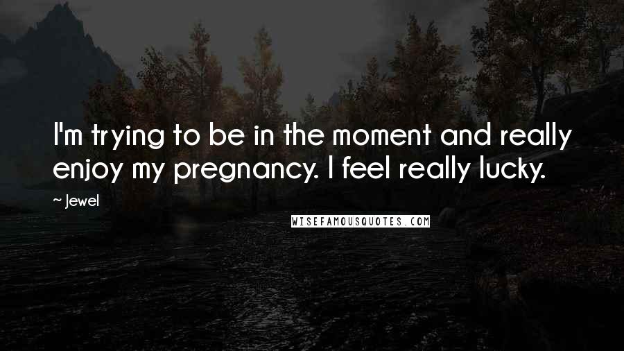 Jewel Quotes: I'm trying to be in the moment and really enjoy my pregnancy. I feel really lucky.